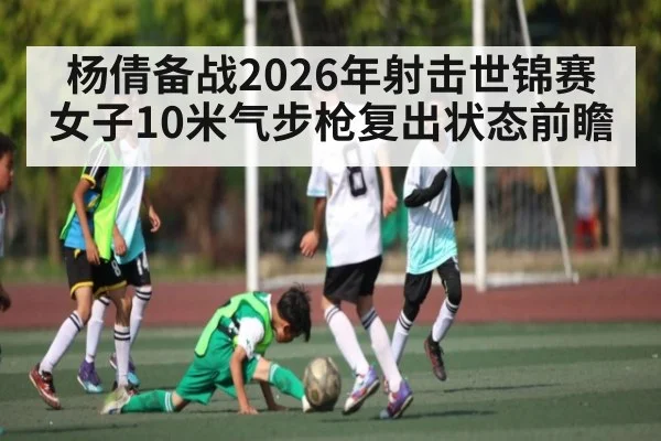 杨倩备战2026年射击世锦赛女子10米气步枪复出状态前瞻