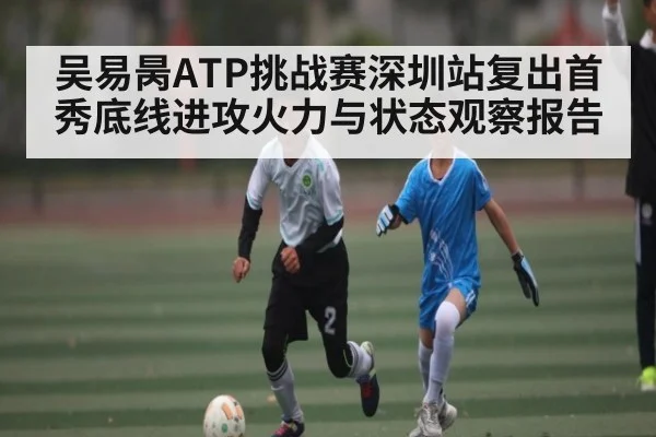 吴易昺ATP挑战赛深圳站复出首秀底线进攻火力与状态观察报告