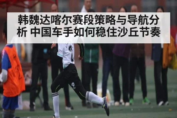 韩魏达喀尔赛段策略与导航分析 中国车手如何稳住沙丘节奏