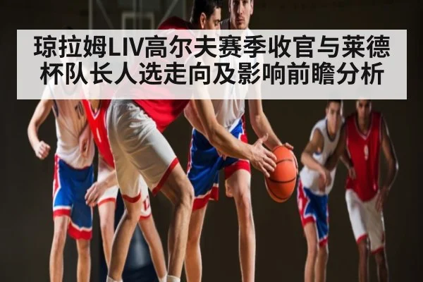 琼拉姆LIV高尔夫赛季收官与莱德杯队长人选走向及影响前瞻分析